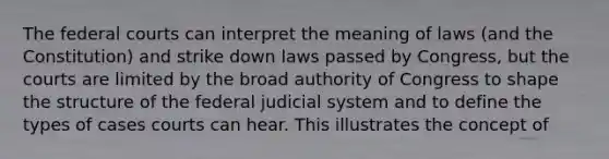 The federal courts can interpret the meaning of laws (and the Constitution) and strike down laws passed by Congress, but the courts are limited by the broad authority of Congress to shape the structure of the federal judicial system and to define the types of cases courts can hear. This illustrates the concept of