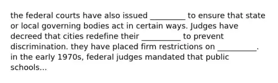 the federal courts have also issued _________ to ensure that state or local governing bodies act in certain ways. Judges have decreed that cities redefine their __________ to prevent discrimination. they have placed firm restrictions on __________. in the early 1970s, federal judges mandated that public schools...