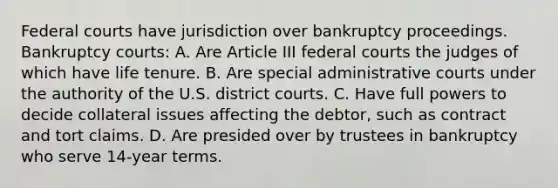 Federal courts have jurisdiction over bankruptcy proceedings. Bankruptcy courts: A. Are Article III federal courts the judges of which have life tenure. B. Are special administrative courts under the authority of the U.S. district courts. C. Have full powers to decide collateral issues affecting the debtor, such as contract and tort claims. D. Are presided over by trustees in bankruptcy who serve 14-year terms.