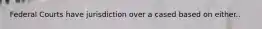 Federal Courts have jurisdiction over a cased based on either..