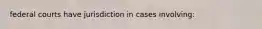 federal courts have jurisdiction in cases involving: