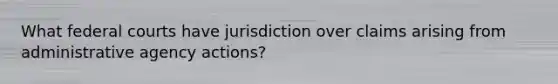 What federal courts have jurisdiction over claims arising from administrative agency actions?