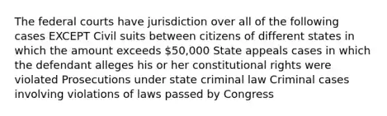 The federal courts have jurisdiction over all of the following cases EXCEPT Civil suits between citizens of different states in which the amount exceeds 50,000 State appeals cases in which the defendant alleges his or her constitutional rights were violated Prosecutions under state criminal law Criminal cases involving violations of laws passed by Congress