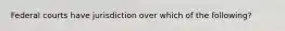 Federal courts have jurisdiction over which of the following?