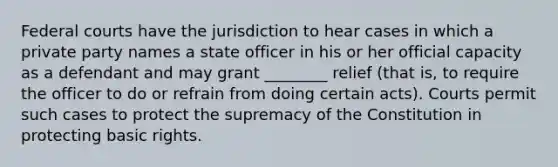 <a href='https://www.questionai.com/knowledge/kzzdxYQ4u6-federal-courts' class='anchor-knowledge'>federal courts</a> have the jurisdiction to hear cases in which a private party names a state officer in his or her official capacity as a defendant and may grant ________ relief (that is, to require the officer to do or refrain from doing certain acts). Courts permit such cases to protect the supremacy of the Constitution in protecting basic rights.