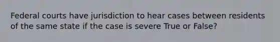 Federal courts have jurisdiction to hear cases between residents of the same state if the case is severe True or False?