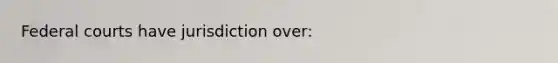 Federal courts have jurisdiction over: