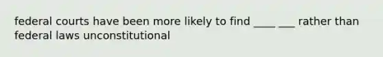 federal courts have been more likely to find ____ ___ rather than federal laws unconstitutional