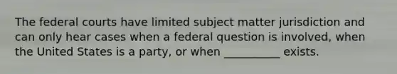 The federal courts have limited subject matter jurisdiction and can only hear cases when a federal question is involved, when the United States is a party, or when __________ exists.