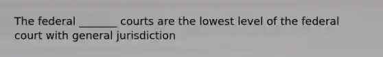 The federal _______ courts are the lowest level of the federal court with general jurisdiction