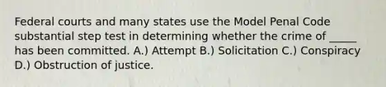 Federal courts and many states use the Model Penal Code substantial step test in determining whether the crime of _____ has been committed. A.) Attempt B.) Solicitation C.) Conspiracy D.) Obstruction of justice.