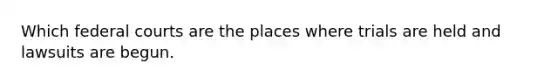 Which federal courts are the places where trials are held and lawsuits are begun.