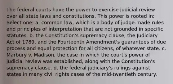 The federal courts have the power to exercise judicial review over all state laws and constitutions. This power is rooted in: Select one: a. common law, which is a body of judge-made rules and principles of interpretation that are not grounded in specific statutes. b. the Constitution's supremacy clause, the Judiciary Act of 1789, and the Fourteenth Amendment's guarantees of due process and equal protection for all citizens, of whatever state. c. Marbury v. Madison, the case in which the court's power of judicial review was established, along with the Constitution's supremacy clause. d. the federal judiciary's rulings against states in many civil rights cases of the mid-twentieth century.