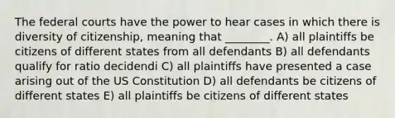 The federal courts have the power to hear cases in which there is diversity of citizenship, meaning that ________. A) all plaintiffs be citizens of different states from all defendants B) all defendants qualify for ratio decidendi C) all plaintiffs have presented a case arising out of the US Constitution D) all defendants be citizens of different states E) all plaintiffs be citizens of different states