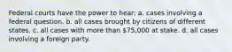 Federal courts have the power to hear: a. cases involving a federal question. b. all cases brought by citizens of different states. c. all cases with more than 75,000 at stake. d. all cases involving a foreign party.