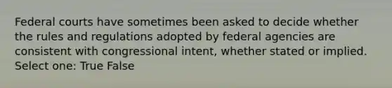 Federal courts have sometimes been asked to decide whether the rules and regulations adopted by federal agencies are consistent with congressional intent, whether stated or implied. Select one: True False