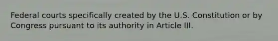 Federal courts specifically created by the U.S. Constitution or by Congress pursuant to its authority in Article III.