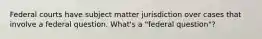 Federal courts have subject matter jurisdiction over cases that involve a federal question. What's a "federal question"?