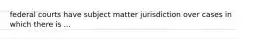 federal courts have subject matter jurisdiction over cases in which there is ...