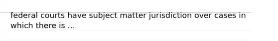 federal courts have subject matter jurisdiction over cases in which there is ...