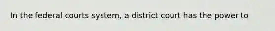 In the federal courts system, a district court has the power to