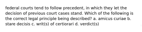 federal courts tend to follow precedent, in which they let the decision of previous court cases stand. Which of the following is the correct legal principle being described? a. amicus curiae b. stare decisis c. writ(s) of certiorari d. verdict(s)