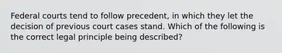 Federal courts tend to follow precedent, in which they let the decision of previous court cases stand. Which of the following is the correct legal principle being described?