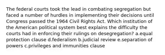 The federal courts took the lead in combating segregation but faced a number of hurdles in implementing their decisions until Congress passed the 1964 Civil Rights Act. Which institution of the American political system best explains the difficulty the courts had in enforcing their rulings on desegregation? a.equal protection clause d.federalism b.judicial review e.separation of powers c.privileges and immunities clause