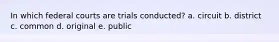 In which federal courts are trials conducted? a. circuit b. district c. common d. original e. public