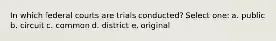 In which federal courts are trials conducted? Select one: a. public b. circuit c. common d. district e. original