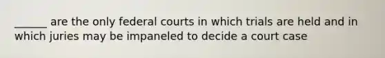 ______ are the only federal courts in which trials are held and in which juries may be impaneled to decide a court case