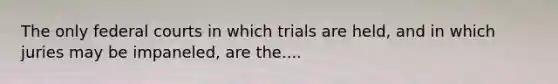 The only federal courts in which trials are held, and in which juries may be impaneled, are the....