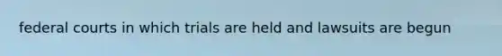 federal courts in which trials are held and lawsuits are begun