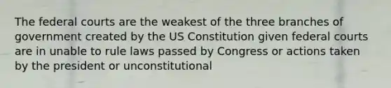 The <a href='https://www.questionai.com/knowledge/kzzdxYQ4u6-federal-courts' class='anchor-knowledge'>federal courts</a> are the weakest of the three branches of government created by the US Constitution given federal courts are in unable to rule laws passed by Congress or actions taken by the president or unconstitutional