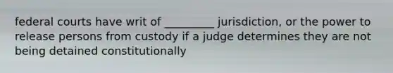 federal courts have writ of _________ jurisdiction, or the power to release persons from custody if a judge determines they are not being detained constitutionally