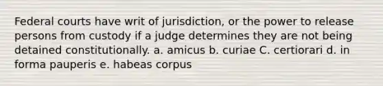 Federal courts have writ of jurisdiction, or the power to release persons from custody if a judge determines they are not being detained constitutionally. a. amicus b. curiae C. certiorari d. in forma pauperis e. habeas corpus