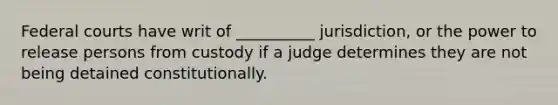 Federal courts have writ of __________ jurisdiction, or the power to release persons from custody if a judge determines they are not being detained constitutionally.