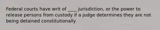 Federal courts have writ of ____ jurisdiction, or the power to release persons from custody if a judge determines they are not being detained constitutionally