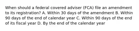 When should a federal covered adviser (FCA) file an amendment to its registration? A. Within 30 days of the amendment B. Within 90 days of the end of calendar year C. Within 90 days of the end of its fiscal year D. By the end of the calendar year