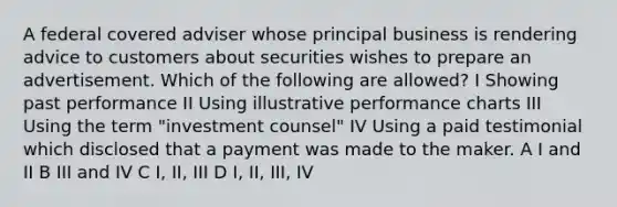 A federal covered adviser whose principal business is rendering advice to customers about securities wishes to prepare an advertisement. Which of the following are allowed? I Showing past performance II Using illustrative performance charts III Using the term "investment counsel" IV Using a paid testimonial which disclosed that a payment was made to the maker. A I and II B III and IV C I, II, III D I, II, III, IV