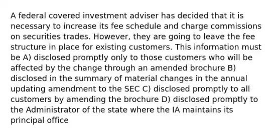 A federal covered investment adviser has decided that it is necessary to increase its fee schedule and charge commissions on securities trades. However, they are going to leave the fee structure in place for existing customers. This information must be A) disclosed promptly only to those customers who will be affected by the change through an amended brochure B) disclosed in the summary of material changes in the annual updating amendment to the SEC C) disclosed promptly to all customers by amending the brochure D) disclosed promptly to the Administrator of the state where the IA maintains its principal office