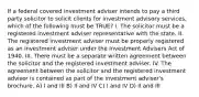 If a federal covered investment adviser intends to pay a third party solicitor to solicit clients for investment advisory services, which of the following must be TRUE? I. The solicitor must be a registered investment adviser representative with the state. II. The registered investment adviser must be properly registered as an investment adviser under the Investment Advisers Act of 1940. III. There must be a separate written agreement between the solicitor and the registered investment adviser. IV. The agreement between the solicitor and the registered investment adviser is contained as part of the investment adviser's brochure. A) I and III B) II and IV C) I and IV D) II and III