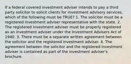 If a federal covered investment adviser intends to pay a third party solicitor to solicit clients for investment advisory services, which of the following must be TRUE? 1. The solicitor must be a registered investment adviser representative with the state. 2. The registered investment adviser must be properly registered as an investment adviser under the Investment Advisers Act of 1940. 3. There must be a separate written agreement between the solicitor and the registered investment adviser. 4. The agreement between the solicitor and the registered investment adviser is contained as part of the investment adviser's brochure.