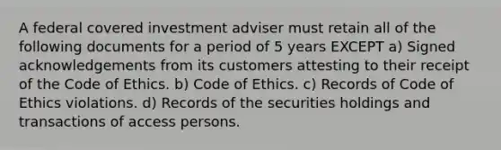 A federal covered investment adviser must retain all of the following documents for a period of 5 years EXCEPT a) Signed acknowledgements from its customers attesting to their receipt of the Code of Ethics. b) Code of Ethics. c) Records of Code of Ethics violations. d) Records of the securities holdings and transactions of access persons.