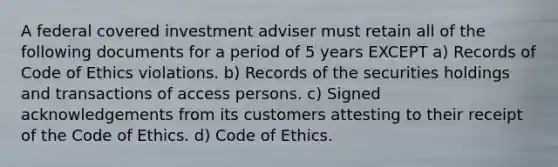 A federal covered investment adviser must retain all of the following documents for a period of 5 years EXCEPT a) Records of Code of Ethics violations. b) Records of the securities holdings and transactions of access persons. c) Signed acknowledgements from its customers attesting to their receipt of the Code of Ethics. d) Code of Ethics.