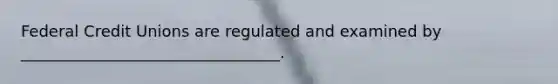 Federal Credit Unions are regulated and examined by _________________________________.