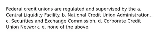 Federal credit unions are regulated and supervised by the a. Central Liquidity Facility. b. National Credit Union Administration. c. Securities and Exchange Commission. d. Corporate Credit Union Network. e. none of the above