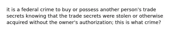 it is a federal crime to buy or possess another person's trade secrets knowing that the trade secrets were stolen or otherwise acquired without the owner's authorization; this is what crime?