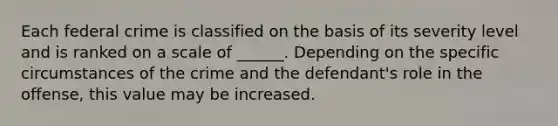 Each federal crime is classified on the basis of its severity level and is ranked on a scale of ______. Depending on the specific circumstances of the crime and the defendant's role in the offense, this value may be increased.