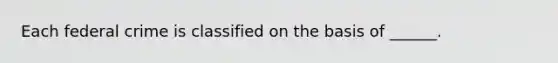 Each federal crime is classified on the basis of ______.